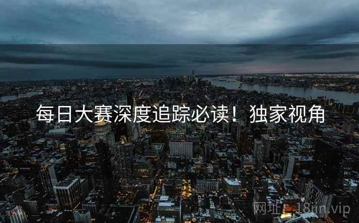 每日大赛深度追踪必读！独家视角