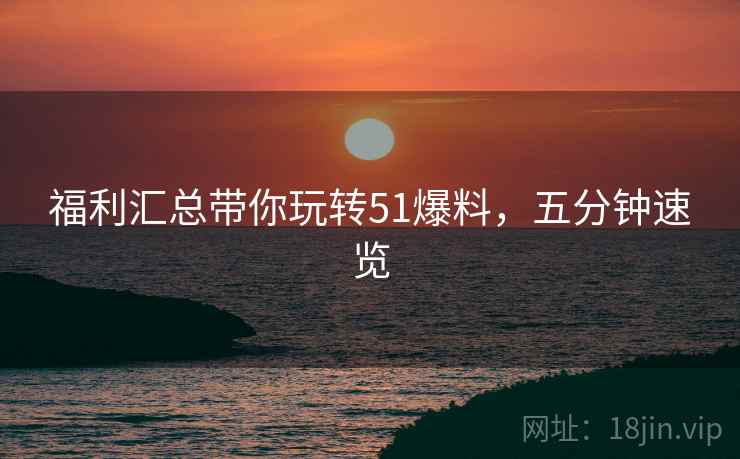 福利汇总带你玩转51爆料，五分钟速览