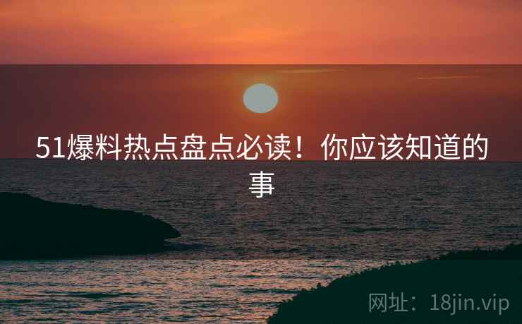 51爆料热点盘点必读！你应该知道的事