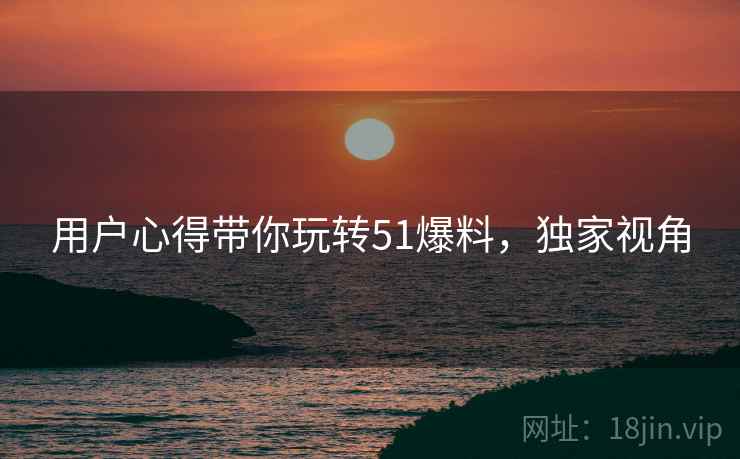 用户心得带你玩转51爆料，独家视角