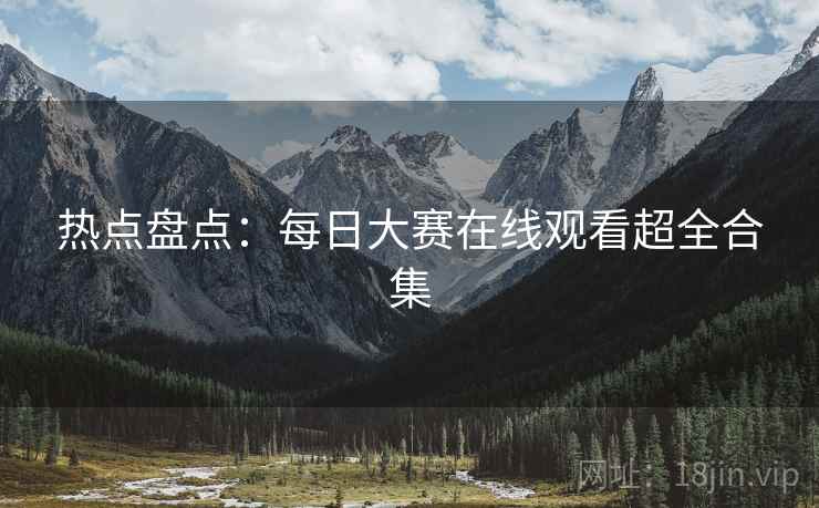 热点盘点：每日大赛在线观看超全合集
