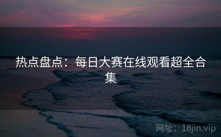 热点盘点：每日大赛在线观看超全合集