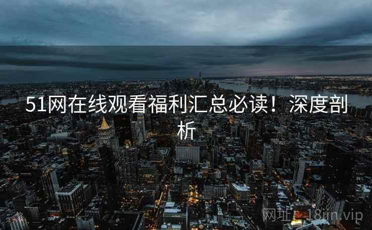 51网在线观看福利汇总必读！深度剖析