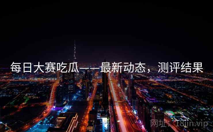 每日大赛吃瓜——最新动态，测评结果