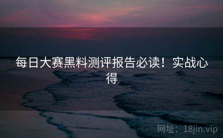每日大赛黑料测评报告必读！实战心得