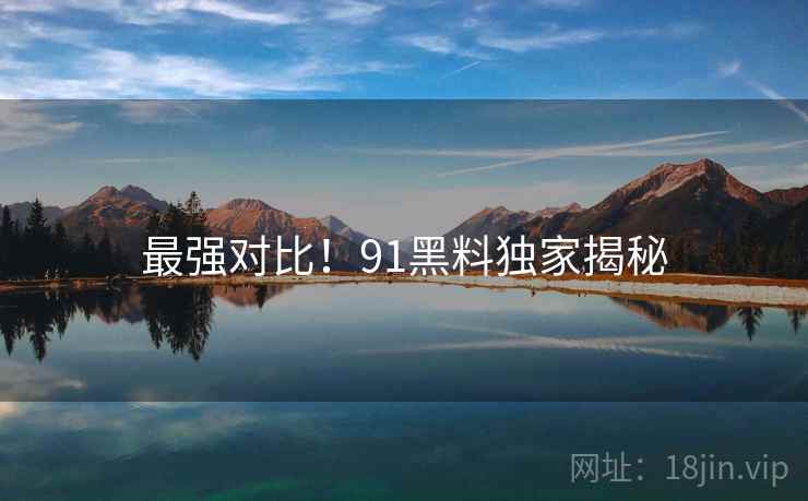 最强对比！91黑料独家揭秘