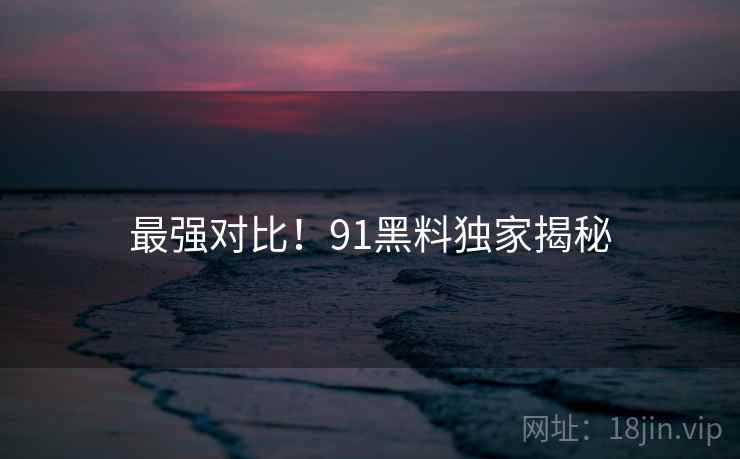 最强对比！91黑料独家揭秘