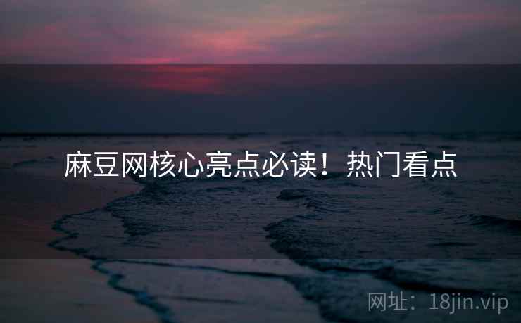 麻豆网核心亮点必读！热门看点