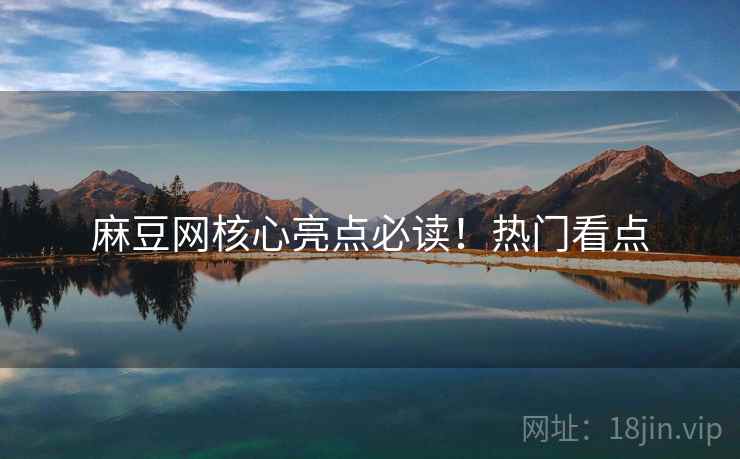 麻豆网核心亮点必读！热门看点