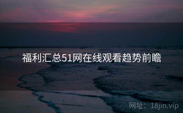福利汇总51网在线观看趋势前瞻