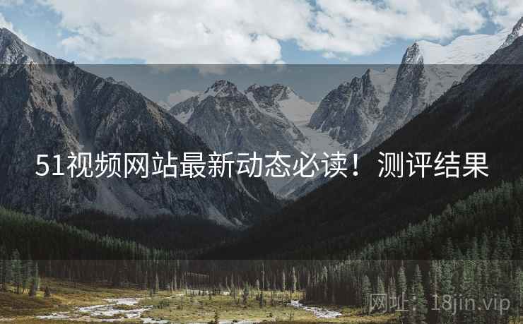 51视频网站最新动态必读！测评结果
