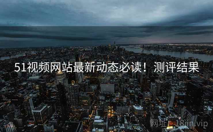 51视频网站最新动态必读！测评结果
