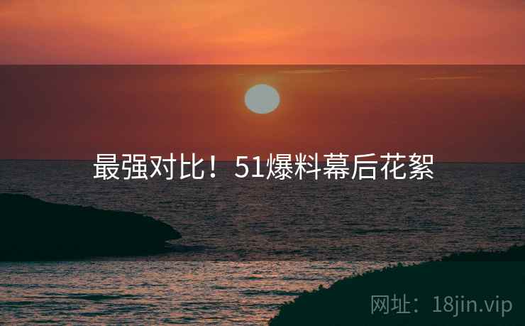 最强对比！51爆料幕后花絮