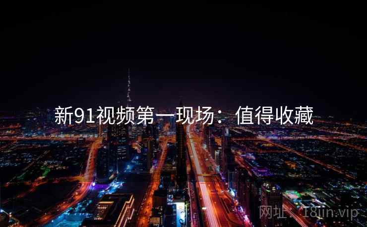 新91视频第一现场：值得收藏