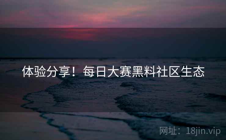 体验分享！每日大赛黑料社区生态