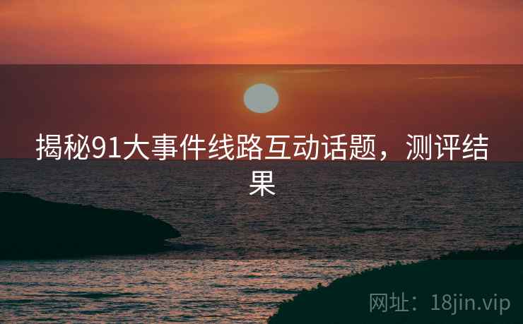 揭秘91大事件线路互动话题，测评结果