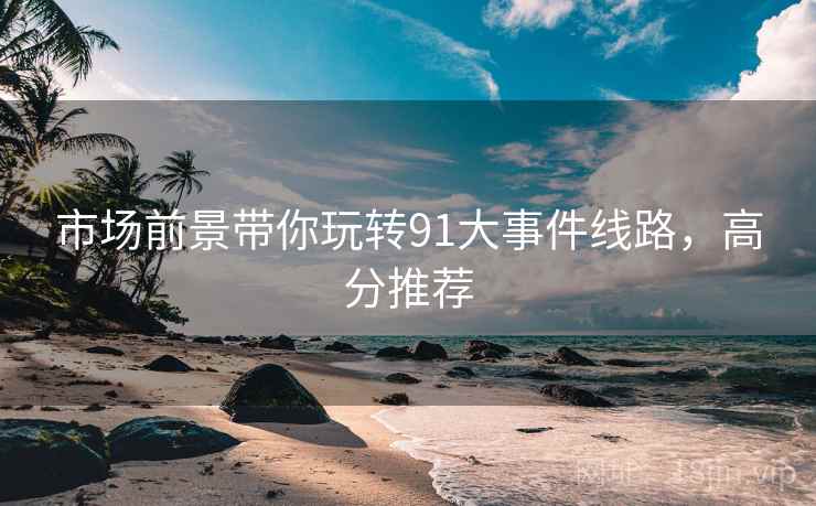 市场前景带你玩转91大事件线路，高分推荐