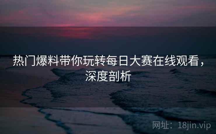 热门爆料带你玩转每日大赛在线观看，深度剖析