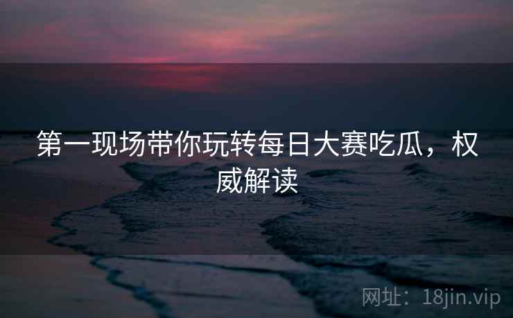 第一现场带你玩转每日大赛吃瓜，权威解读
