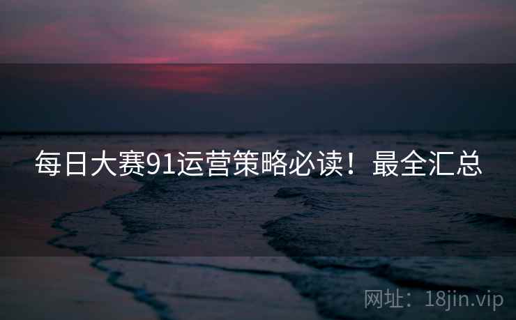 每日大赛91运营策略必读！最全汇总